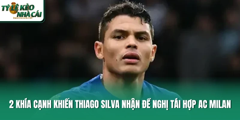 2 khía cạnh khiến Thiago Silva nhận đề nghị tái hợp AC Milan