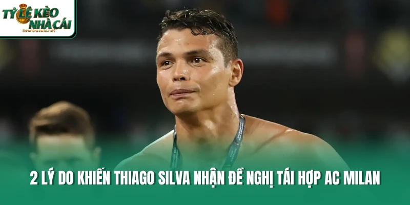 2 khía cạnh khiến Thiago Silva nhận đề nghị tái hợp AC Milan