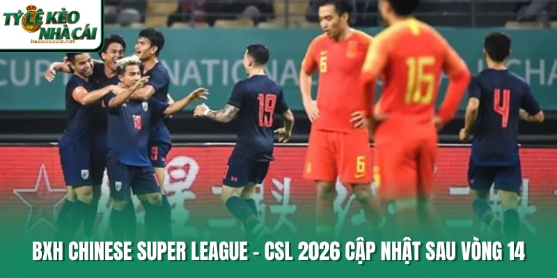 BXH Chinese Super League - CSL 2026 cập nhật sau vòng 14