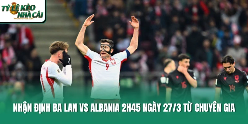 Nhận Định Ba Lan Vs Albania 2h45 Ngày 27/3 Từ Chuyên Gia
