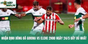 Nhận Định Bóng Đá Girona Vs Elche 2h00 Ngày 24/5 Đầy Đủ Nhất