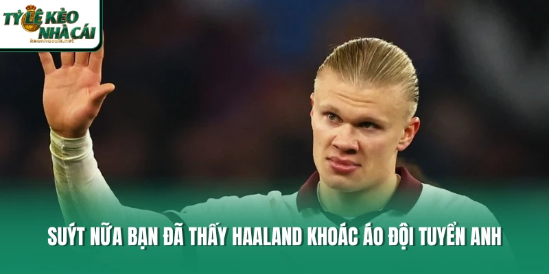 Suýt nữa bạn đã thấy Haaland khoác áo đội tuyển Anh