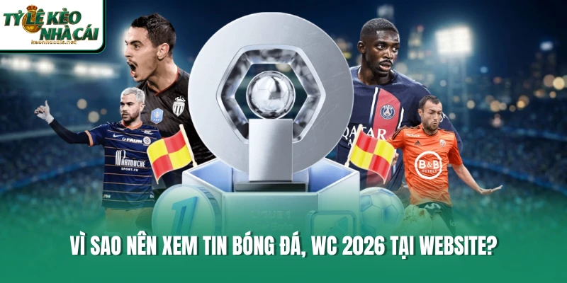Vì sao nên xem tin bóng đá, WC 2026 tại website?
